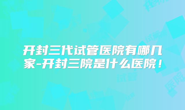 开封三代试管医院有哪几家-开封三院是什么医院!