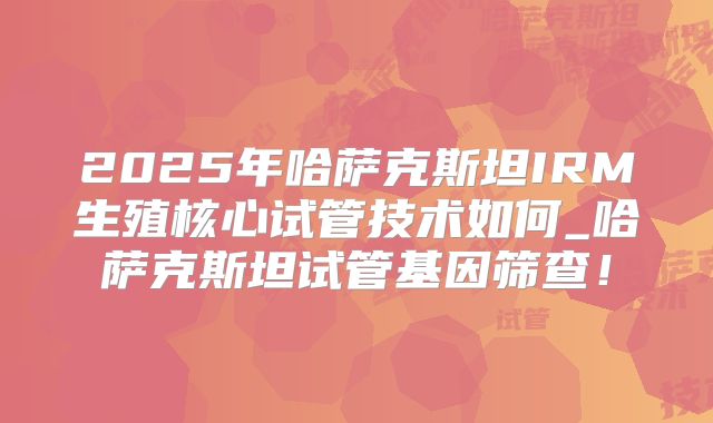 2025年哈萨克斯坦IRM生殖核心试管技术如何_哈萨克斯坦试管基因筛查!