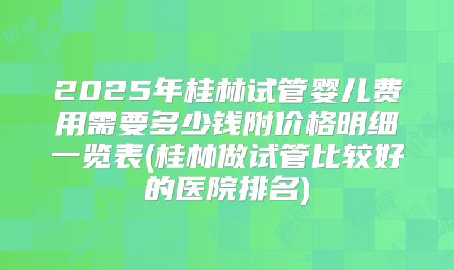 2025年桂林试管婴儿费用需要多少钱附价格明细一览表(桂林做试管比较好的医院排名)