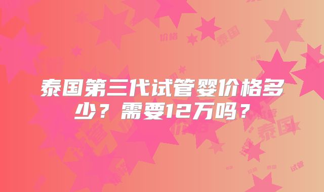 泰国第三代试管婴价格多少?需要12万吗?