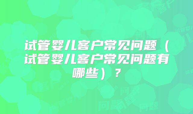 试管婴儿客户常见问题(试管婴儿客户常见问题有哪些)?