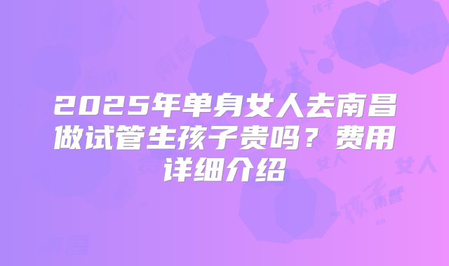 2025年单身女人去南昌做试管生孩子贵吗？费用详细介绍