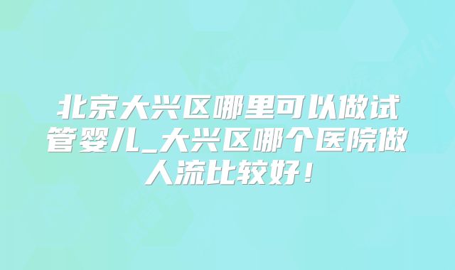 北京大兴区哪里可以做试管婴儿_大兴区哪个医院做人流比较好！