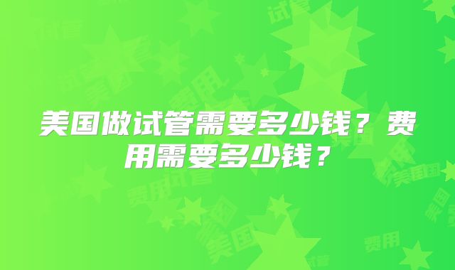 美国做试管需要多少钱？费用需要多少钱？