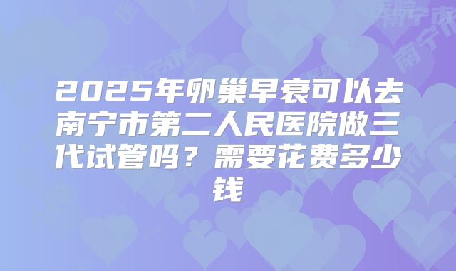 2025年卵巢早衰可以去南宁市第二人民医院做三代试管吗？需要花费多少钱