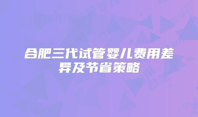 合肥三代试管婴儿费用差异及节省策略