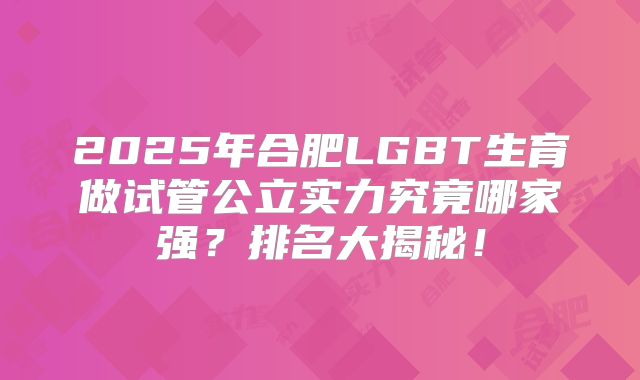 2025年合肥LGBT生育做试管公立实力究竟哪家强？排名大揭秘！