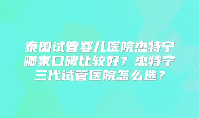 泰国试管婴儿医院杰特宁哪家口碑比较好？杰特宁三代试管医院怎么选？