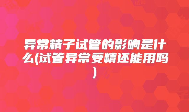 异常精子试管的影响是什么(试管异常受精还能用吗)