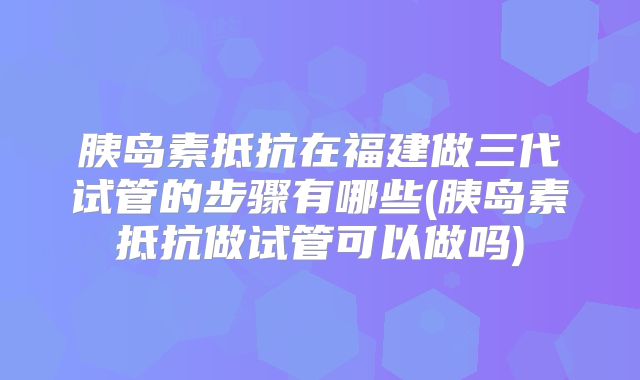 胰岛素抵抗在福建做三代试管的步骤有哪些(胰岛素抵抗做试管可以做吗)