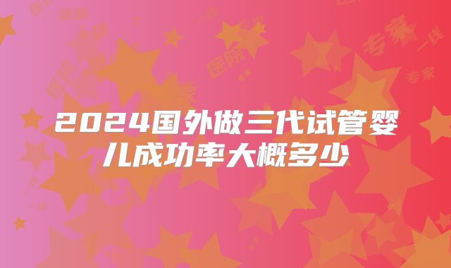 2024国外做三代试管婴儿成功率大概多少