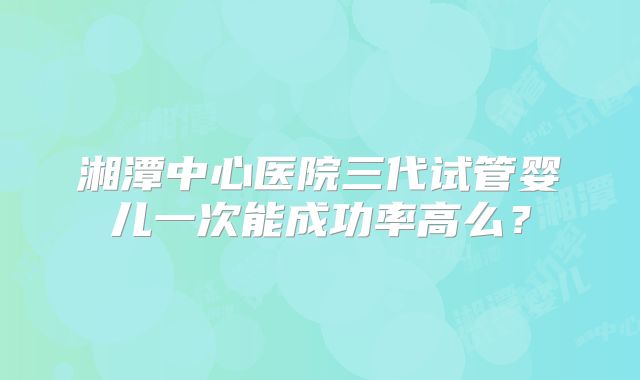 湘潭中心医院三代试管婴儿一次能成功率高么？