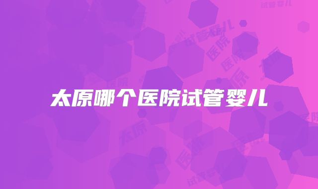 太原哪个医院试管婴儿