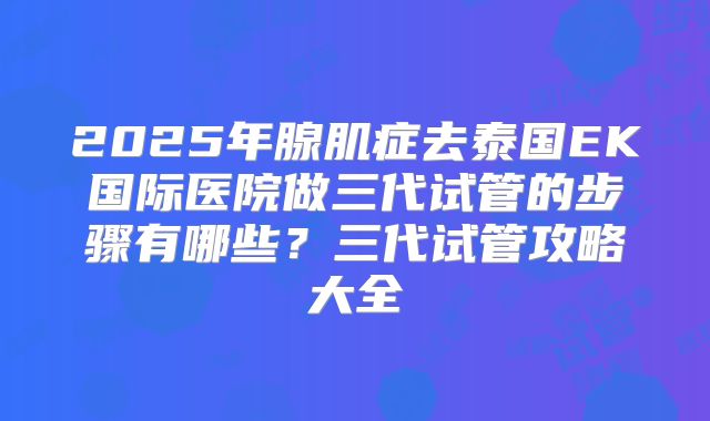 2025年腺肌症去泰国EK国际医院做三代试管的步骤有哪些?三代试管攻略大全
