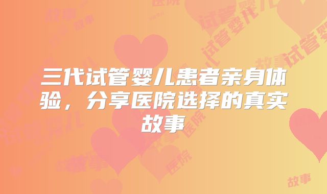 三代试管婴儿患者亲身体验，分享医院选择的真实故事