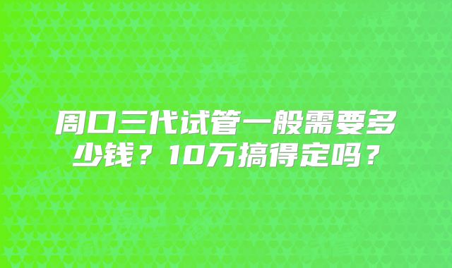 周口三代试管一般需要多少钱？10万搞得定吗？