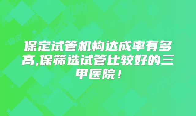 保定试管机构达成率有多高,保筛选试管比较好的三甲医院！