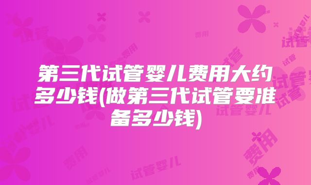 第三代试管婴儿费用大约多少钱(做第三代试管要准备多少钱)