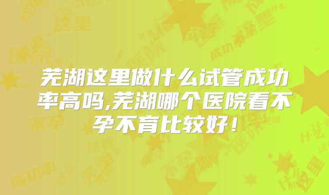 芜湖这里做什么试管成功率高吗,芜湖哪个医院看不孕不育比较好！