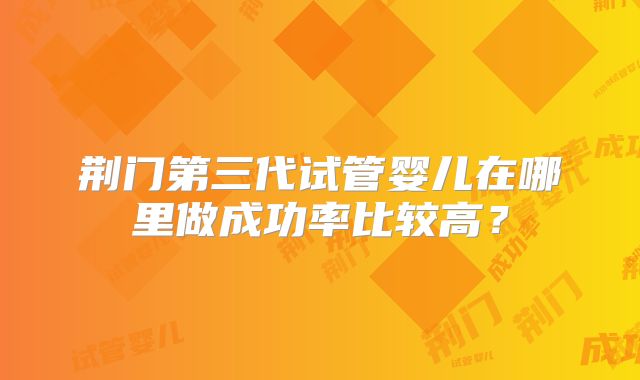 荆门第三代试管婴儿在哪里做成功率比较高？