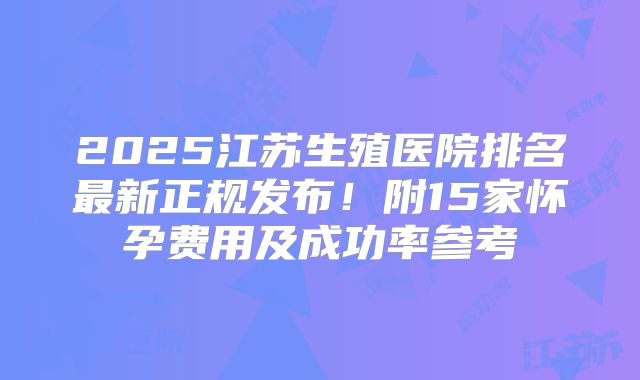 2025江苏生殖医院排名最新正规发布！附15家怀孕费用及成功率参考