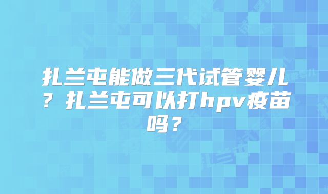 扎兰屯能做三代试管婴儿？扎兰屯可以打hpv疫苗吗？