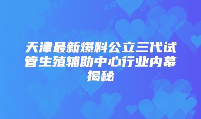 天津最新爆料公立三代试管生殖辅助中心行业内幕揭秘
