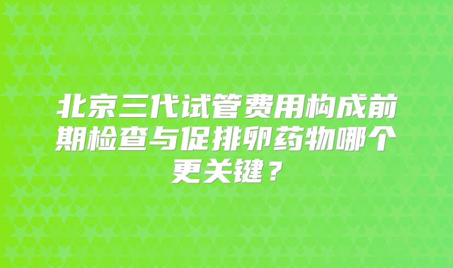 北京三代试管费用构成前期检查与促排卵药物哪个更关键？
