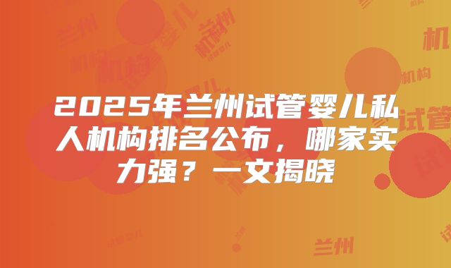 2025年兰州试管婴儿私人机构排名公布，哪家实力强？一文揭晓