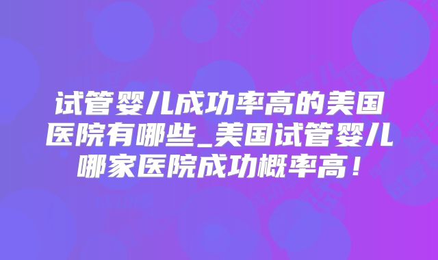 试管婴儿成功率高的美国医院有哪些_美国试管婴儿哪家医院成功概率高！