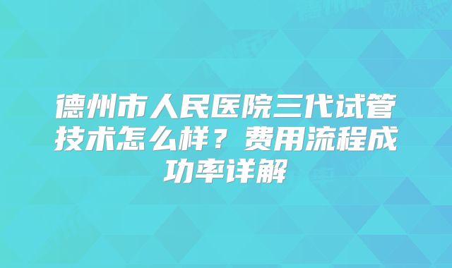 德州市人民医院三代试管技术怎么样？费用流程成功率详解