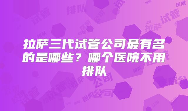 拉萨三代试管公司最有名的是哪些？哪个医院不用排队