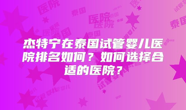 杰特宁在泰国试管婴儿医院排名如何？如何选择合适的医院？