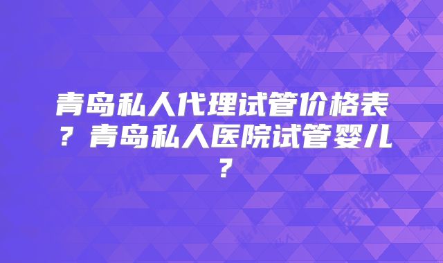 青岛私人代理试管价格表?青岛私人医院试管婴儿?