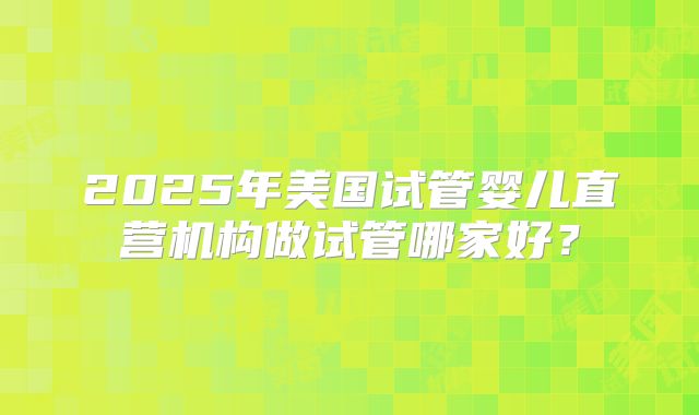 2025年美国试管婴儿直营机构做试管哪家好？