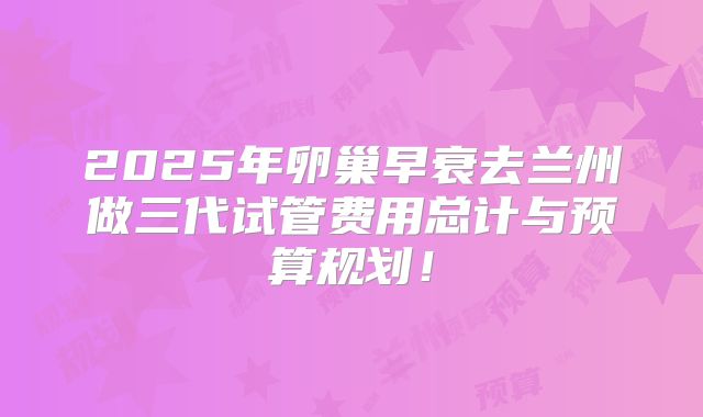 2025年卵巢早衰去兰州做三代试管费用总计与预算规划！