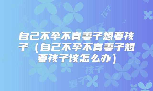 自己不孕不育妻子想要孩子（自己不孕不育妻子想要孩子该怎么办）