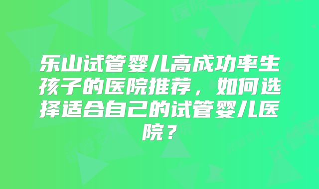 乐山试管婴儿高成功率生孩子的医院推荐,如何选择适合自己的试管婴儿医院?