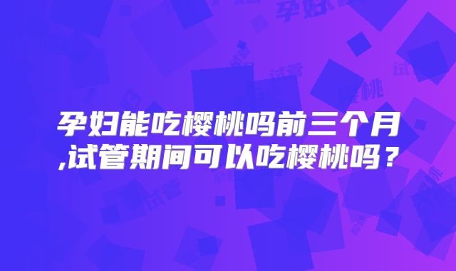 孕妇能吃樱桃吗前三个月,试管期间可以吃樱桃吗？