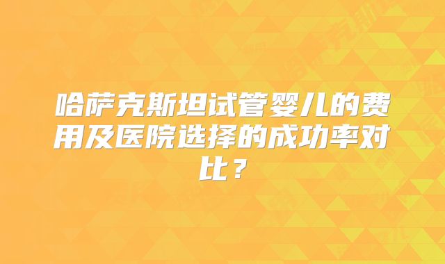 哈萨克斯坦试管婴儿的费用及医院选择的成功率对比？