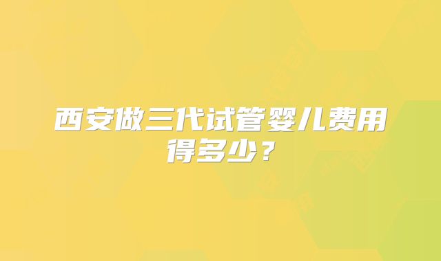 西安做三代试管婴儿费用得多少？