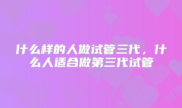 什么样的人做试管三代,什么人适合做第三代试管