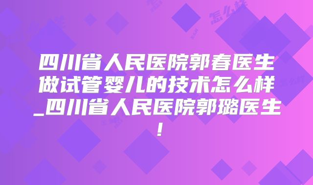 四川省人民医院郭春医生做试管婴儿的技术怎么样_四川省人民医院郭璐医生！