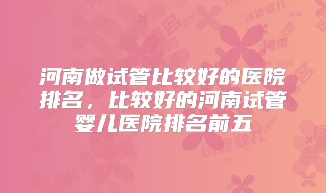 河南做试管比较好的医院排名，比较好的河南试管婴儿医院排名前五
