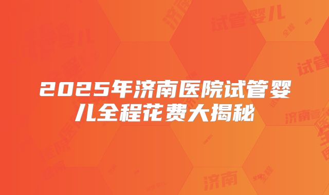 2025年济南医院试管婴儿全程花费大揭秘