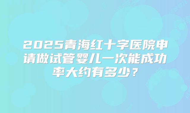 2025青海红十字医院申请做试管婴儿一次能成功率大约有多少?