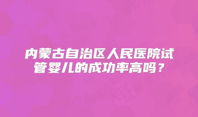 内蒙古自治区人民医院试管婴儿的成功率高吗？