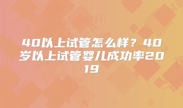 40以上试管怎么样?40岁以上试管婴儿成功率2019