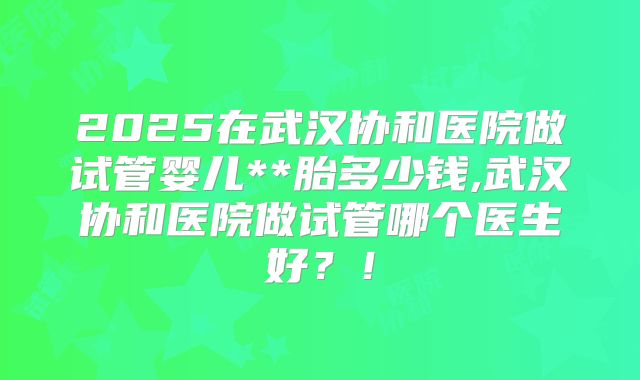 2025在武汉协和医院做试管婴儿**胎多少钱,武汉协和医院做试管哪个医生好？！