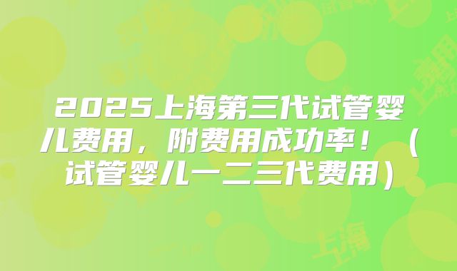 2025上海第三代试管婴儿费用，附费用成功率！（试管婴儿一二三代费用）